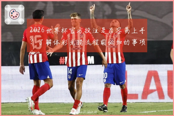 2026世界杯官方投注是否容易上手？了解体彩竞猜流程前必知的事项